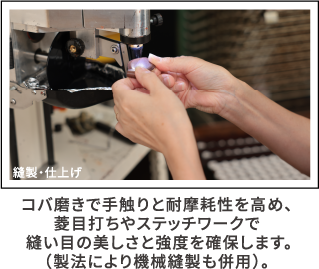 縫製・仕上げ コバ磨きで手触りと耐摩耗性を高め、菱目打ちやステッチワークで 縫い目の美しさと強度を確保します。（製法により機械縫製も併用）。